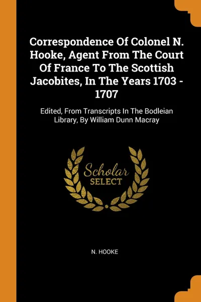 Обложка книги Correspondence Of Colonel N. Hooke, Agent From The Court Of France To The Scottish Jacobites, In The Years 1703 - 1707. Edited, From Transcripts In The Bodleian Library, By William Dunn Macray, N. Hooke