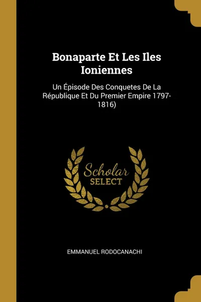 Обложка книги Bonaparte Et Les Iles Ioniennes. Un Episode Des Conquetes De La Republique Et Du Premier Empire 1797-1816), Emmanuel Rodocanachi