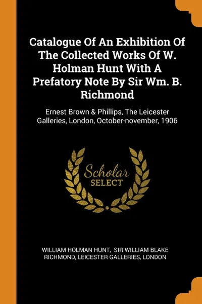 Обложка книги Catalogue Of An Exhibition Of The Collected Works Of W. Holman Hunt With A Prefatory Note By Sir Wm. B. Richmond. Ernest Brown . Phillips, The Leicester Galleries, London, October-november, 1906, William Holman Hunt, Leicester Galleries