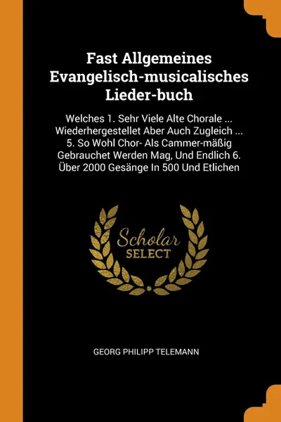 Обложка книги Fast Allgemeines Evangelisch-musicalisches Lieder-buch. Welches 1. Sehr Viele Alte Chorale ... Wiederhergestellet Aber Auch Zugleich ... 5. So Wohl Chor- Als Cammer-massig Gebrauchet Werden Mag, Und Endlich 6. Uber 2000 Gesange In 500 Und Etlichen, Georg Philipp Telemann