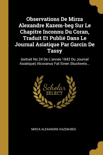 Обложка книги Observations De Mirza Alexandre Kazem-beg Sur Le Chapitre Inconnu Du Coran, Traduit Et Publie Dans Le Journal Asiatique Par Garcin De Tassy. (extrait No 24 De L.annee 1843 Du Journal Asiatique) Alcoranus Fat Einen Stuckweis..., Mirza Alexandre Kazem-Beg