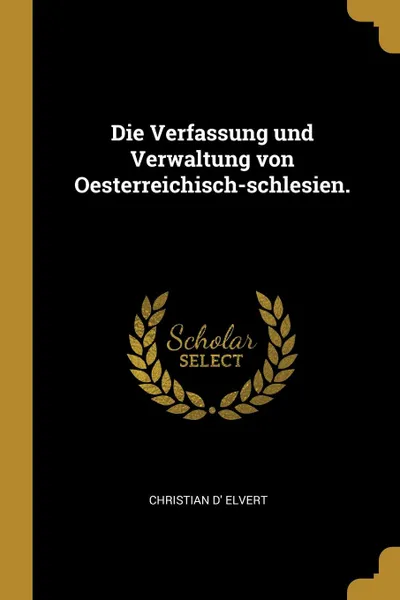 Обложка книги Die Verfassung und Verwaltung von Oesterreichisch-schlesien., Christian d' Elvert