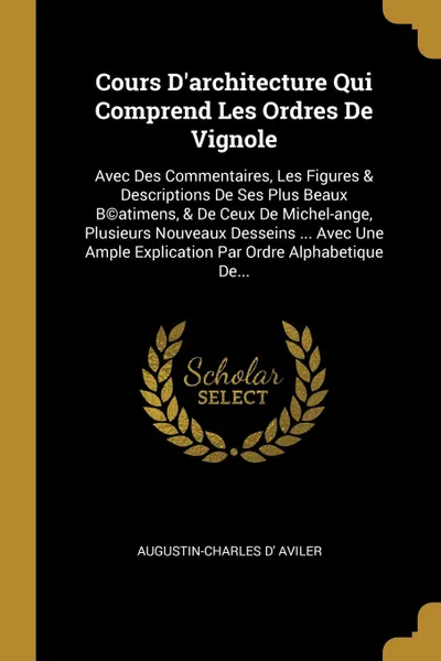 Обложка книги Cours D.architecture Qui Comprend Les Ordres De Vignole. Avec Des Commentaires, Les Figures . Descriptions De Ses Plus Beaux B.atimens, . De Ceux De Michel-ange, Plusieurs Nouveaux Desseins ... Avec Une Ample Explication Par Ordre Alphabetique De..., Augustin-Charles d' Aviler