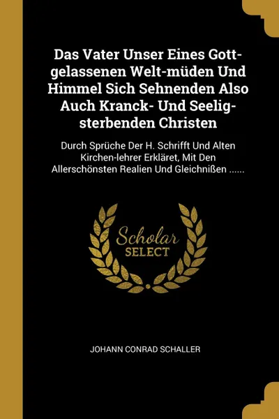 Обложка книги Das Vater Unser Eines Gott-gelassenen Welt-muden Und Himmel Sich Sehnenden Also Auch Kranck- Und Seelig-sterbenden Christen. Durch Spruche Der H. Schrifft Und Alten Kirchen-lehrer Erklaret, Mit Den Allerschonsten Realien Und Gleichnissen ......, Johann Conrad Schaller