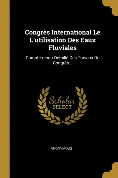 Обложка книги Congres International Le L.utilisation Des Eaux Fluviales. Compte-rendu Detaille Des Travaux Du Congres..., M. l'abbé Trochon