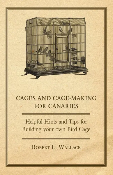 Обложка книги Cages and Cage-Making for Canaries - Helpful Hints and Tips for Building your own Bird Cage, Robert L. Wallace