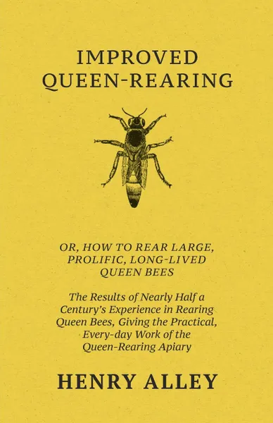 Обложка книги Improved Queen-Rearing, Or, How To Rear Large, Prolific, Long-Lived Queen Bees - The Results Of Nearly Half A Century.s Experience In Rearing Queen Bees, Giving The Practical, Every-day Work Of The Queen-Rearing Apiary, Henry Alley