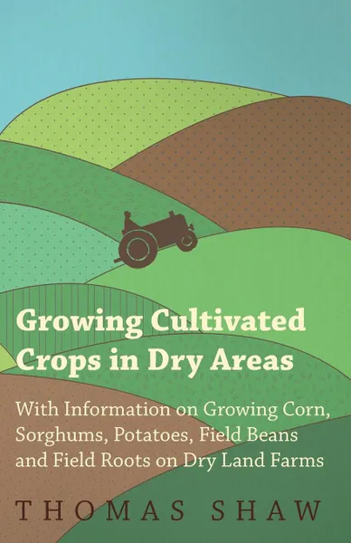 Обложка книги Growing Cultivated Crops in Dry Areas - With Information on Growing Corn, Sorghums, Potatoes, Field Beans and Field Roots on Dry Land Farms, Thomas Shaw