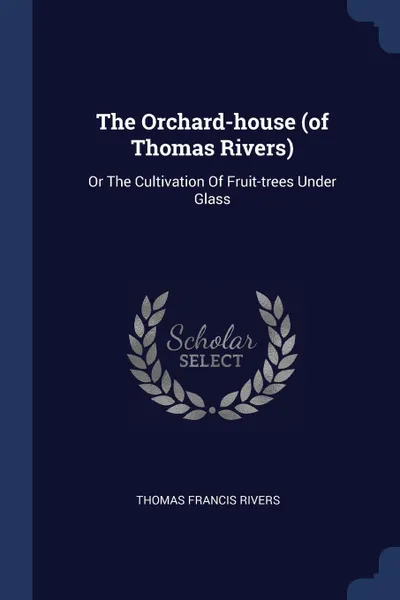Обложка книги The Orchard-house (of Thomas Rivers). Or The Cultivation Of Fruit-trees Under Glass, Thomas Francis Rivers