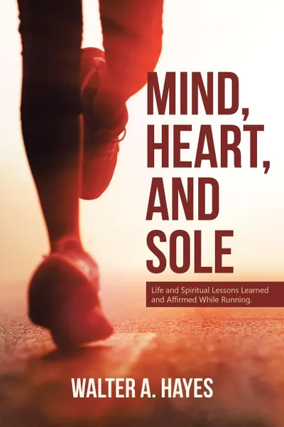 Обложка книги Mind, Heart, and Sole. Life and Spiritual Lessons Learned and Affirmed While Running, Walter A. Hayes