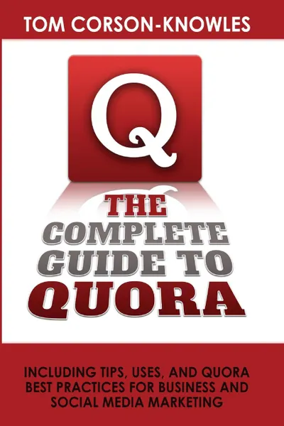 Обложка книги The Complete Guide to Quora. Including Tips, Uses, and Quora Best Practices for Business and Social Media Marketing, Tom Corson-Knowles