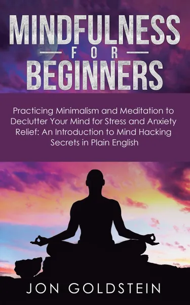 Обложка книги Mindfulness for Beginners. Practicing Minimalism and Meditation to Declutter Your Mind for Stress and Anxiety Relief: An Introduction to Mind Hacking Secrets in Plain English, Jon Goldstein