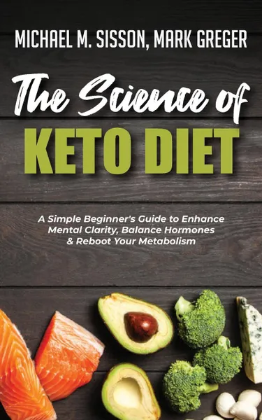 Обложка книги The Science of Keto Diet. A Simple Beginner.s Guide to Enhance Mental Clarity, Balance Hormones . Reboot Your Metabolism, Michael M. Sisson, Mark Greger