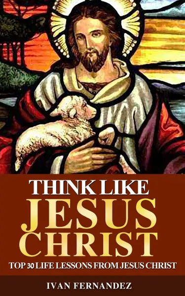 Обложка книги Think Like Jesus Christ. Top 30 Life Lessons from Jesus Christ, Ivan Fernandez