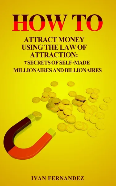 Обложка книги How to Attract Money Using the Law of Attraction. 7 Secrets of Self-Made Millionaires and Billionaires, Ivan Fernandez