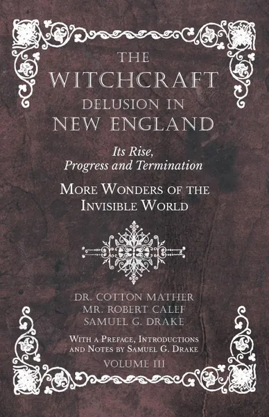 Обложка книги The Witchcraft Delusion in New England - Its Rise, Progress and Termination - More Wonders of the Invisible World - With a Preface, Introductions and Notes by Samuel G. Drake - Volume III, Dr. Cotton Mather, Robert Calef, Samuel G. Drake