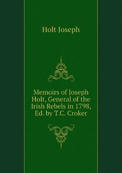 Обложка книги Memoirs of Joseph Holt, General of the Irish Rebels in 1798, Ed. by T.C. Croker, Holt Joseph