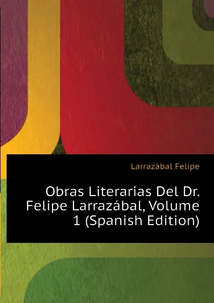 Обложка книги Obras Literarias Del Dr. Felipe Larrazabal, Volume 1 (Spanish Edition), Larrazábal Felipe