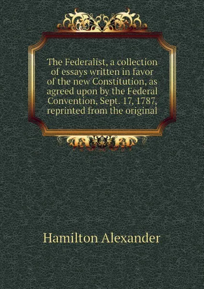 Обложка книги The Federalist, a collection of essays written in favor of the new Constitution, as agreed upon by the Federal Convention, Sept. 17, 1787, reprinted from the original, Hamilton Alexander