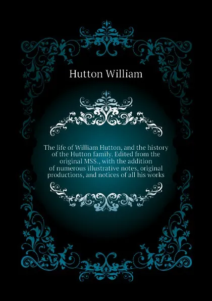 Обложка книги The life of William Hutton, and the history of the Hutton family. Edited from the original MSS., with the addition of numerous illustrative notes, original  productions, and notices of all his works, Hutton William