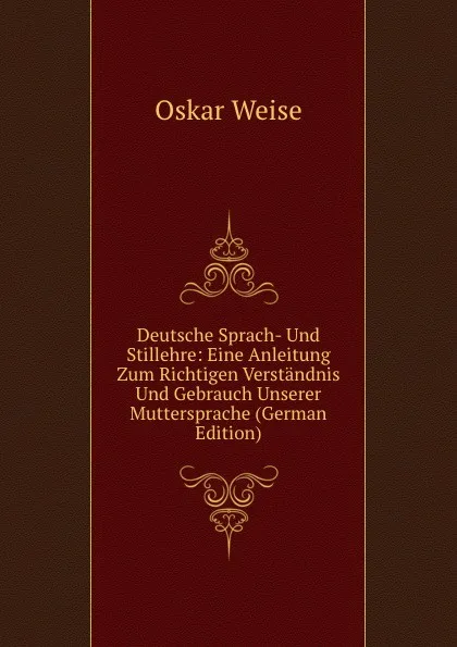 Обложка книги Deutsche Sprach- Und Stillehre: Eine Anleitung Zum Richtigen Verstandnis Und Gebrauch Unserer Muttersprache (German Edition), Oskar Weise