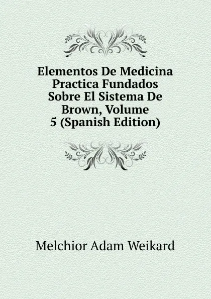 Обложка книги Elementos De Medicina Practica Fundados Sobre El Sistema De Brown, Volume 5 (Spanish Edition), Melchior Adam Weikard