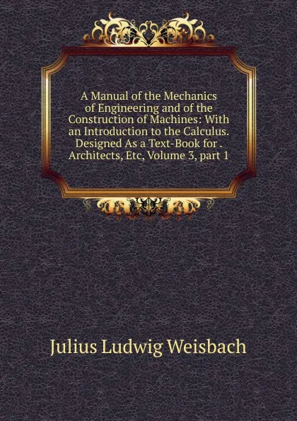 Обложка книги A Manual of the Mechanics of Engineering and of the Construction of Machines: With an Introduction to the Calculus. Designed As a Text-Book for . Architects, Etc, Volume 3,.part 1, Julius Ludwig Weisbach