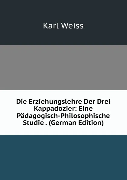 Обложка книги Die Erziehungslehre Der Drei Kappadozier: Eine Padagogisch-Philosophische Studie . (German Edition), Karl Weiss