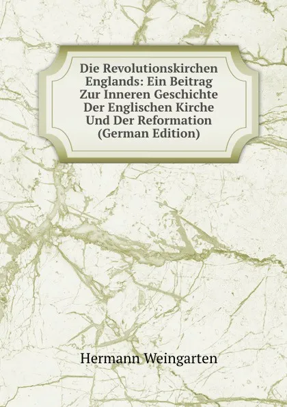 Обложка книги Die Revolutionskirchen Englands: Ein Beitrag Zur Inneren Geschichte Der Englischen Kirche Und Der Reformation (German Edition), Hermann Weingarten