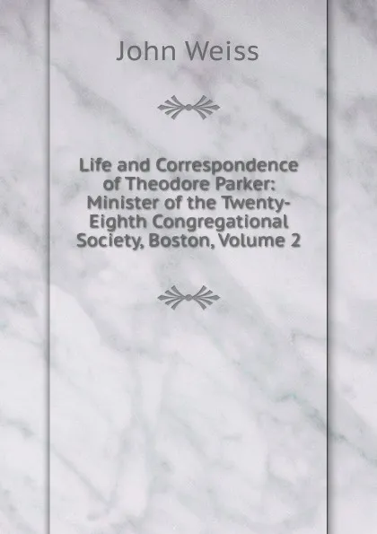 Обложка книги Life and Correspondence of Theodore Parker: Minister of the Twenty-Eighth Congregational Society, Boston, Volume 2, John Weiss