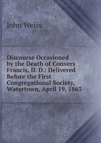 Обложка книги Discourse Occasioned by the Death of Convers Francis, D. D.: Delivered Before the First Congregational Society, Watertown, April 19, 1863, John Weiss