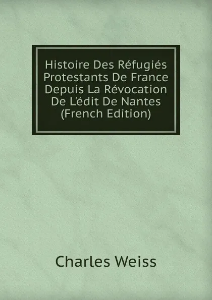 Обложка книги Histoire Des Refugies Protestants De France Depuis La Revocation De L.edit De Nantes (French Edition), Charles Weiss