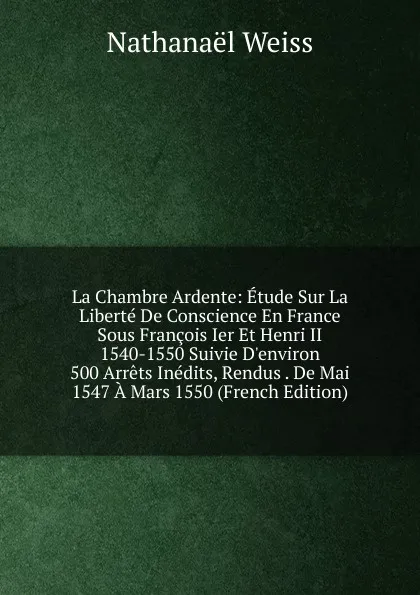 Обложка книги La Chambre Ardente: Etude Sur La Liberte De Conscience En France Sous Francois Ier Et Henri II 1540-1550 Suivie D.environ 500 Arrets Inedits, Rendus . De Mai 1547 A Mars 1550 (French Edition), Nathanaël Weiss