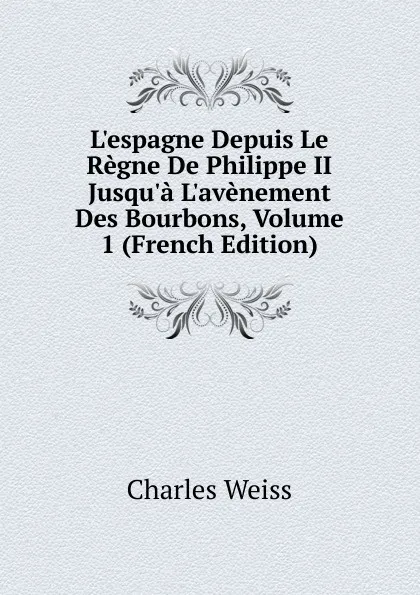 Обложка книги L.espagne Depuis Le Regne De Philippe II Jusqu.a L.avenement Des Bourbons, Volume 1 (French Edition), Charles Weiss