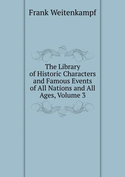 Обложка книги The Library of Historic Characters and Famous Events of All Nations and All Ages, Volume 3, Frank Weitenkampf