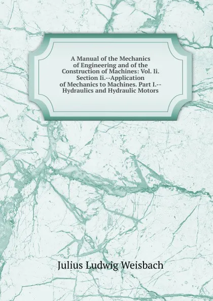 Обложка книги A Manual of the Mechanics of Engineering and of the Construction of Machines: Vol. Ii. Section Ii.--Application of Mechanics to Machines. Part I.--Hydraulics and Hydraulic Motors, Julius Ludwig Weisbach