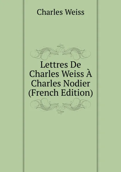 Обложка книги Lettres De Charles Weiss A Charles Nodier (French Edition), Charles Weiss