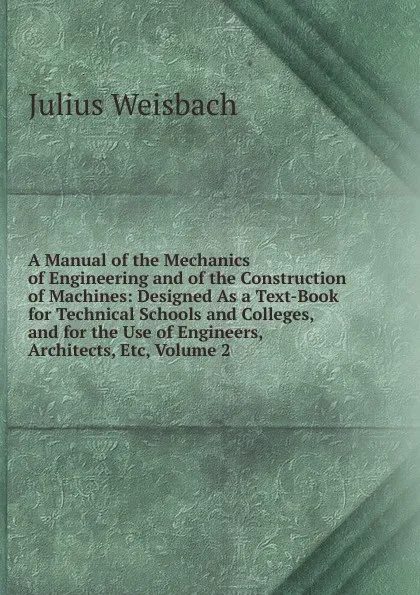 Обложка книги A Manual of the Mechanics of Engineering and of the Construction of Machines: Designed As a Text-Book for Technical Schools and Colleges, and for the Use of Engineers, Architects, Etc, Volume 2, Julius Weisbach