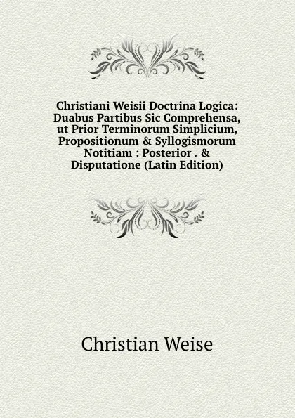 Обложка книги Christiani Weisii Doctrina Logica: Duabus Partibus Sic Comprehensa,ut Prior Terminorum Simplicium, Propositionum . Syllogismorum Notitiam : Posterior . . Disputatione (Latin Edition), Christian Weise