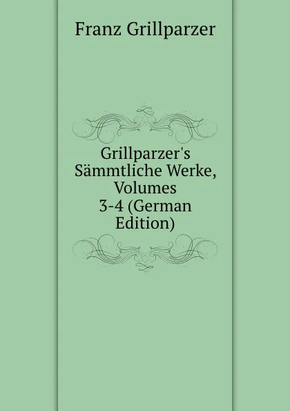 Обложка книги Grillparzer.s Sammtliche Werke, Volumes 3-4 (German Edition), Franz Grillparzer