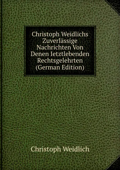 Обложка книги Christoph Weidlichs Zuverlassige Nachrichten Von Denen Ietztlebenden Rechtsgelehrten (German Edition), Christoph Weidlich