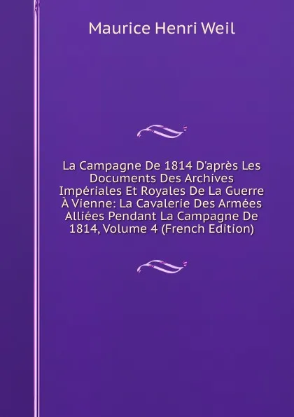 Обложка книги La Campagne De 1814 D.apres Les Documents Des Archives Imperiales Et Royales De La Guerre A Vienne: La Cavalerie Des Armees Alliees Pendant La Campagne De 1814, Volume 4 (French Edition), Maurice Henri Weil