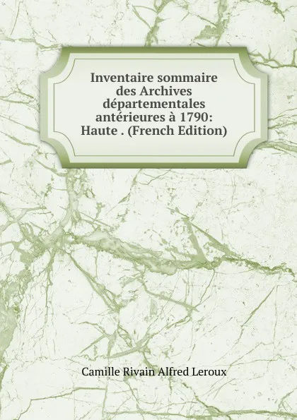 Обложка книги Inventaire sommaire des Archives departementales anterieures a 1790: Haute . (French Edition), Camille Rivain Alfred Leroux