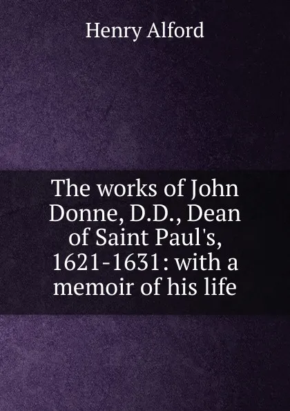 Обложка книги The works of John Donne, D.D., Dean of Saint Paul.s, 1621-1631: with a memoir of his life, Henry Alford