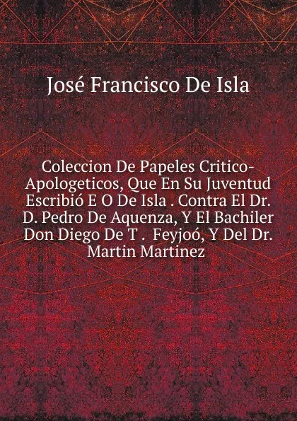 Обложка книги Coleccion De Papeles Critico-Apologeticos, Que En Su Juventud Escribio E O De Isla . Contra El Dr. D. Pedro De Aquenza, Y El Bachiler Don Diego De T .  Feyjoo, Y Del Dr. Martin Martinez ., José Francisco de Isla