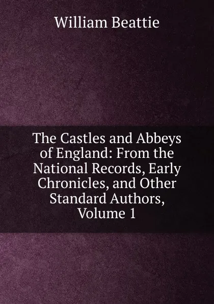 Обложка книги The Castles and Abbeys of England: From the National Records, Early Chronicles, and Other Standard Authors, Volume 1, William Beattie