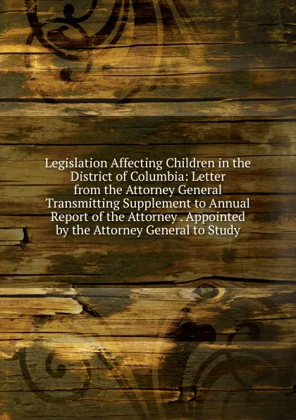 Обложка книги Legislation Affecting Children in the District of Columbia: Letter from the Attorney General Transmitting Supplement to Annual Report of the Attorney . Appointed by the Attorney General to Study, 