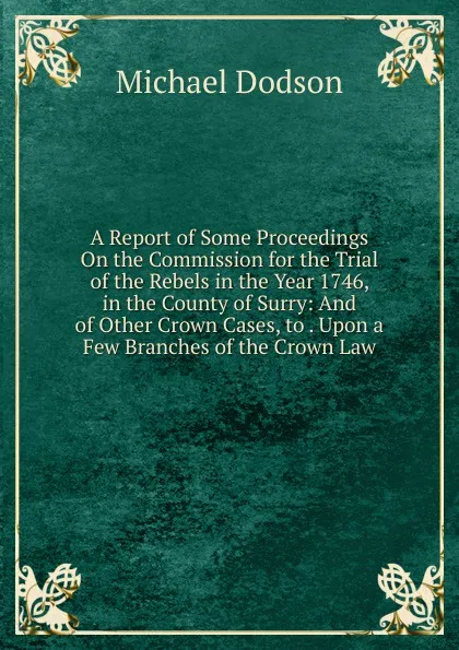 Обложка книги A Report of Some Proceedings On the Commission for the Trial of the Rebels in the Year 1746, in the County of Surry: And of Other Crown Cases, to . Upon a Few Branches of the Crown Law, Michael Dodson