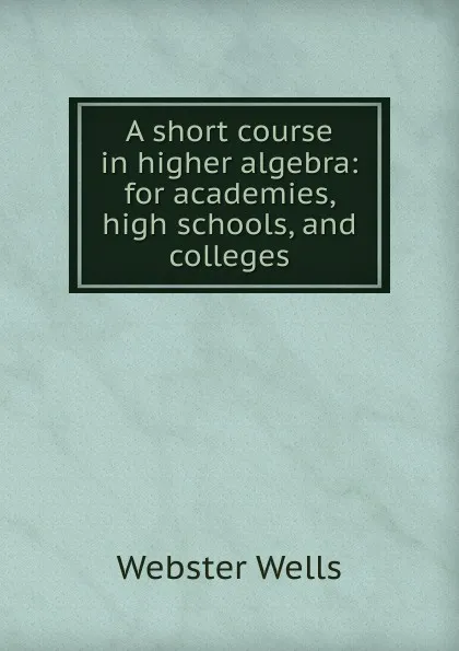 Обложка книги A short course in higher algebra: for academies, high schools, and colleges, Webster Wells