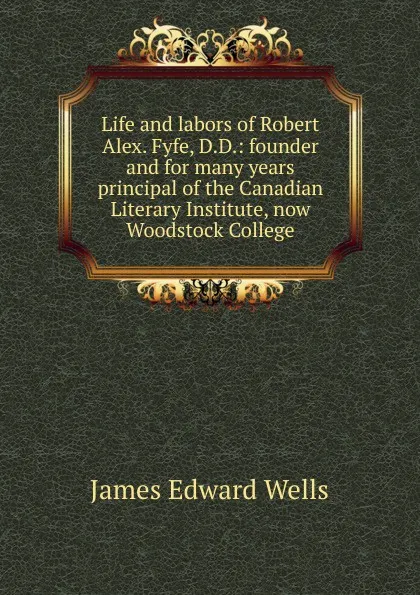 Обложка книги Life and labors of Robert Alex. Fyfe, D.D.: founder and for many years principal of the Canadian Literary Institute, now Woodstock College, James Edward Wells